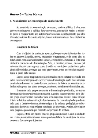 Anexo 6 - Textos básicos

1. As dinâmicas de construção do conhecimento

       Ao contrário da comunicação de massa, onde o público é alvo, nos
processos educativos o público é parceiro nessa construção. Assim, o primei-
ro passo é resgatar junto aos autores/atores sociais o conhecimento que eles
têm sobre o tema. Para este objetivo, foram sistematizadas as duas dinâmicas
que seguem.

       Dinâmica da fofoca

        Com o objetivo de conhecer a percepção que os participantes têm so-
bre os agravos à saúde, morte, prevenção e tratamento, e de como eles os
relacionam com os determinantes sociais, econômicos, culturais, é feita uma
dinâmica em forma de dramatização. Nela, o monitor procura, durante 30
minutos, discutir com o grupo como é a vida no município, quais são as prin-
cipais dificuldades, doenças que mais preocupam, quais as soluções necessá-
rias e a quem cabe adotar.
        Depois desse mapeamento são formados cinco subgrupos e cada um
deles estará encarregado de escrever uma dramatização onde duas vizinhas
ou vizinhos discutem na porta de casa, em forma de fofoca, os assuntos esco-
lhidos pelo grupo tais como doenças, acidentes, atendimento hospitalar, etc.
        Enquanto cada grupo apresenta a dramatização produzida, os outros
fazem anotações para depois comentarem e, assim, sucessivamente, até o últi-
mo grupo se apresentar. Esse olhar deve ser o mais livre possível pois é ele que
irá dar subsídios à sistematização dos elementos de comunicação lançando-se
mão para o desenvolvimento, de estratégias e de práticas pedagógicas embu-
tidas nos discursos e na própria condução do exercício. Porém, deve haver
uma pergunta geradora que estimule a expressão do sentido.
        Depois, é feito um painel, onde os grupos comentam e, com a ajuda de
um relator, os monitores fazem um mapa da realidade do município, de acor-
do com a ótica dos participantes.



FUNASA - setembro/2001 - pág. 66
 