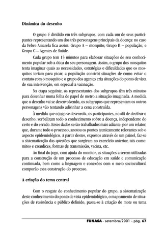 Dinâmica do desenho

       O grupo é dividido em três subgrupos, com cada um de seus partici-
pantes representando um dos três personagens principais da doença: no caso
da Febre Amarela fica assim: Grupo A – mosquito; Grupo B – população; e
Grupo C – Agentes de Saúde.
       Cada grupo tem 15 minutos para elaborar situações de seu conheci-
mento popular sob a ótica do seu personagem. Assim, o grupo dos mosquitos
tenta imaginar quais as necessidades, estratégias e dificuldades que os mos-
quitos teriam para picar, a população constrói situações de como evitar o
contato com o mosquito e o grupo dos agentes cria situações do ponto de vista
de sua intervenção, em especial a vacinação.
       Na etapa seguinte, os representantes dos subgrupos têm três minutos
para desenhar numa folha de papel de metro a situação imaginada. A medida
que o desenho vai se desenvolvendo, os subgrupos que representam os outros
personagens vão tentando adivinhar a cena construída.
       À medida que o jogo se desenrola, os participantes, no afã de decifrar o
desenho, verbalizam todo o conhecimento sobre a doença, independente do
certo e do errado. Esses dados serão trabalhados mais adiante, por um relator,
que, durante todo o processo, anotou os pontos tecnicamente relevantes sob o
aspecto epidemiológico. A partir destes, expostos através de um painel, faz-se
a sistematização das questões que surgiram no exercício anterior, tais como:
mitos e crendices, formas de transmissão, vacina, etc.
       Ao final do jogo, com ajuda do monitor, as situações a serem utilizadas
para a construção de um processo de educação em saúde e comunicação
continuada, bem como a linguagem e conexões com o meio sociocultural
comporão essa construção do processo.

A criação do tema central

       Com o resgate do conhecimento popular do grupo, a sistematização
deste conhecimento do ponto de vista epidemiológico, o mapeamento de situa-
ções de resistência e público definido, passa-se à criação do mote ou tema


                                         FUNASA - setembro/2001 - pág. 67
 