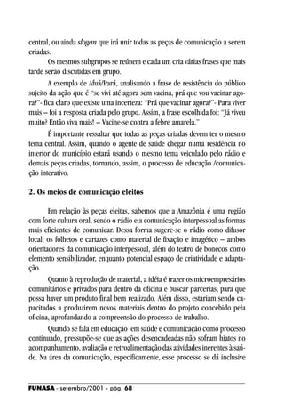 central, ou ainda slogan que irá unir todas as peças de comunicação a serem
criadas.
        Os mesmos subgrupos se reúnem e cada um cria várias frases que mais
tarde serão discutidas em grupo.
        A exemplo de Afuá/Pará, analisando a frase de resistência do público
sujeito da ação que é “se vivi até agora sem vacina, prá que vou vacinar ago-
ra?”- fica claro que existe uma incerteza: “Prá que vacinar agora?”- Para viver
mais – foi a resposta criada pelo grupo. Assim, a frase escolhida foi: “Já viveu
muito? Então viva mais! – Vacine-se contra a febre amarela.”
        É importante ressaltar que todas as peças criadas devem ter o mesmo
tema central. Assim, quando o agente de saúde chegar numa residência no
interior do município estará usando o mesmo tema veiculado pelo rádio e
demais peças criadas, tornando, assim, o processo de educação /comunica-
ção interativo.

2. Os meios de comunicação eleitos

       Em relação às peças eleitas, sabemos que a Amazônia é uma região
com forte cultura oral, sendo o rádio e a comunicação interpessoal as formas
mais eficientes de comunicar. Dessa forma sugere-se o rádio como difusor
local; os folhetos e cartazes como material de fixação e imagético – ambos
orientadores da comunicação interpessoal, além do teatro de bonecos como
elemento sensibilizador, enquanto potencial espaço de criatividade e adapta-
ção.
       Quanto à reprodução de material, a idéia é trazer os microempresários
comunitários e privados para dentro da oficina e buscar parcerias, para que
possa haver um produto final bem realizado. Além disso, estariam sendo ca-
pacitados a produzirem novos materiais dentro do projeto concebido pela
oficina, aprofundando a compreensão do processo de trabalho.
       Quando se fala em educação em saúde e comunicação como processo
continuado, pressupõe-se que as ações desencadeadas não sofram hiatos no
acompanhamento, avaliação e retroalimentação das atividades inerentes à saú-
de. Na área da comunicação, especificamente, esse processo se dá inclusive


FUNASA - setembro/2001 - pág. 68
 