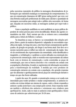 pelas sucessivas exposições do público às mensagens disseminadoras de in-
formações que estimulem mudanças ou manutenção de comportamentos. É o
que em comunicação chamamos de GRP (gross rating point) que vem a ser
uma fórmula usada pelo profissionais de mídia para calcular a quantidade de
mensagens necessárias para atingir todo o público alvo necessário, de forma
que, lançadas em sucessivas ondas, as mensagens acabam por expor todo o
público.
        Como a população analfabeta ou semi-analfabeta as peças gráficas de-
pendem de outras pessoas para serem decodificadas. Relatos dos agentes co-
munitários em Afuá - Pará, narram que eles se reúnem com a comunidade
adulta para a leitura de folhetos e cartazes.
        Na Amazônia as casas, os barcos e as comunidades têm soluções pró-
prias, feitos a partir da madeira disponível e adaptadas às necessidades espe-
cíficas da região. Ao longo dos anos, estes bens foram constantemente aperfei-
çoados, de geração em geração, até chegar à sua forma atual. Este deve ser o
mesmo raciocínio para se influir nas redes de comunicação da região. Atra-
vés do envolvimento dos representantes da comunidade, serão identificados o
imaginário, a verbalização e o grafismo a serem utilizados na construção des-
se processo de comunicação, onde se reunirão estes representantes da cultura
local, com os técnicos de comunicação e serão construídas as peças de
comunicação, que com os barcos descerão o rio e entrarão em contato com
as populações ribeirinhas, levando os suprimentos de informação necessários
para a transformação da realidade. À medida que estes produtos de
comunicação entrarem em contato com a população, eles gerarão respostas
que vão alimentar o aperfeiçoamento dessas peças de comunicação durante o
tempo em que elas forem utilizadas.
        A partir dos anos 30, quando a comunicação começa a ser usada com
intensidade para vender produtos e mudar comportamentos, os anúncios in-
seridos em revistas tinham um sistema de cupons, onde o cliente respondia o
anúncio e podia assim fazer a sua compra pelo correio. Estas respostas medi-
am também a eficiência dos anúncios e orientavam seus criadores para
aperfeiçoá-los. Assim, cada vez mais os anúncios eram aperfeiçoados e houve
casos de anúncios que sobreviveram por 20-30 anos.



                                        FUNASA - setembro/2001 - pág. 69
 
