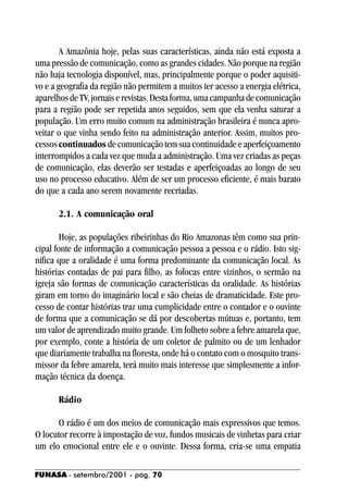 A Amazônia hoje, pelas suas características, ainda não está exposta a
uma pressão de comunicação, como as grandes cidades. Não porque na região
não haja tecnologia disponível, mas, principalmente porque o poder aquisiti-
vo e a geografia da região não permitem a muitos ter acesso a energia elétrica,
aparelhos de TV, jornais e revistas. Desta forma, uma campanha de comunicação
para a região pode ser repetida anos seguidos, sem que ela venha saturar a
população. Um erro muito comum na administração brasileira é nunca apro-
veitar o que vinha sendo feito na administração anterior. Assim, muitos pro-
cessos continuados de comunicação tem sua continuidade e aperfeiçoamento
interrompidos a cada vez que muda a administração. Uma vez criadas as peças
de comunicação, elas deverão ser testadas e aperfeiçoadas ao longo de seu
uso no processo educativo. Além de ser um processo eficiente, é mais barato
do que a cada ano serem novamente recriadas.

      2.1. A comunicação oral

        Hoje, as populações ribeirinhas do Rio Amazonas têm como sua prin-
cipal fonte de informação a comunicação pessoa a pessoa e o rádio. Isto sig-
nifica que a oralidade é uma forma predominante da comunicação local. As
histórias contadas de pai para filho, as fofocas entre vizinhos, o sermão na
igreja são formas de comunicação características da oralidade. As histórias
giram em torno do imaginário local e são cheias de dramaticidade. Este pro-
cesso de contar histórias traz uma cumplicidade entre o contador e o ouvinte
de forma que a comunicação se dá por descobertas mútuas e, portanto, tem
um valor de aprendizado muito grande. Um folheto sobre a febre amarela que,
por exemplo, conte a história de um coletor de palmito ou de um lenhador
que diariamente trabalha na floresta, onde há o contato com o mosquito trans-
missor da febre amarela, terá muito mais interesse que simplesmente a infor-
mação técnica da doença.

      Rádio

      O rádio é um dos meios de comunicação mais expressivos que temos.
O locutor recorre à impostação de voz, fundos musicais de vinhetas para criar
um elo emocional entre ele e o ouvinte. Dessa forma, cria-se uma empatia

FUNASA - setembro/2001 - pág. 70
 