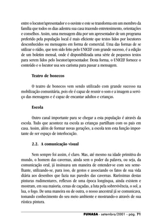 entre o locutor/apresentador e o ouvinte e este se transforma em um membro da
família que todos os dias adentra sua casa trazendo entretenimento, orientações
e conselhos. Assim, uma mensagem dita por um apresentador de um programa
preferido pela população local é mais eficiente que textos lidos por locutores
desconhecidos ou mensagens em forma de comercial. Uma das formas de se
utilizar o rádio, que tem sido feito pelo UNICEF com grande sucesso, é a edição
de um boletim mensal, onde é disponibilizada uma série de pequenos textos
para serem lidos pelo locutor/apresentador. Desta forma, o UNICEF fornece o
conteúdo e o locutor usa seu carisma para passar a mensagem.

      Teatro de bonecos

       O teatro de bonecos vem sendo utilizado com grande sucesso na
mobilização comunitária, pois ele é capaz de reunir o som e a imagem a servi-
ço das mensagens e é capaz de encantar adultos e crianças.

      Escola

       Outro canal importante para se chegar a esta população é através da
escola. Tudo que acontece na escola as crianças partilham com os pais em
casa. Assim, além de formar novas gerações, a escola tem esta função impor-
tante de ser espaço de interlocução.

      2.2. A comunicação visual

        Nem sempre foi assim, é claro. Mas, até mesmo na idade primitiva do
mundo, o homem das cavernas, ainda sem o poder da palavra, ou seja, da
comunicação oral, já insinuava um maneira de entender-se com seu seme-
lhante, utilizando-se, para isso, de gestos e associando os fatos de sua vida
diária aos desenhos que fazia nas paredes das cavernas. Raríssimas destas
pinturas rudimentares, reflexos de uma época longínqua, ainda existem e
mostram, em sua maioria, cenas de caçadas, a luta pela sobrevivência, o sol, a
lua, o fogo. De uma maneira ou de outra, o nosso ancestral já se comunicava,
tomando conhecimento do seu meio ambiente e mostrando-o através de sua
rústica pintura.

                                         FUNASA - setembro/2001 - pág. 71
 