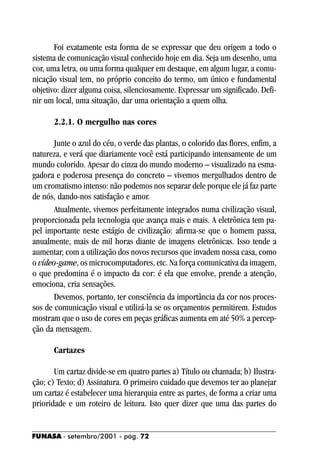 Foi exatamente esta forma de se expressar que deu origem a todo o
sistema de comunicação visual conhecido hoje em dia. Seja um desenho, uma
cor, uma letra, ou uma forma qualquer em destaque, em algum lugar, a comu-
nicação visual tem, no próprio conceito do termo, um único e fundamental
objetivo: dizer alguma coisa, silenciosamente. Expressar um significado. Defi-
nir um local, uma situação, dar uma orientação a quem olha.

       2.2.1. O mergulho nas cores

       Junte o azul do céu, o verde das plantas, o colorido das flores, enfim, a
natureza, e verá que diariamente você está participando intensamente de um
mundo colorido. Apesar do cinza do mundo moderno – visualizado na esma-
gadora e poderosa presença do concreto – vivemos mergulhados dentro de
um cromatismo intenso: não podemos nos separar dele porque ele já faz parte
de nós, dando-nos satisfação e amor.
       Atualmente, vivemos perfeitamente integrados numa civilização visual,
proporcionada pela tecnologia que avança mais e mais. A eletrônica tem pa-
pel importante neste estágio de civilização: afirma-se que o homem passa,
anualmente, mais de mil horas diante de imagens eletrônicas. Isso tende a
aumentar, com a utilização dos novos recursos que invadem nossa casa, como
o vídeo-game, os microcomputadores, etc. Na força comunicativa da imagem,
o que predomina é o impacto da cor: é ela que envolve, prende a atenção,
emociona, cria sensações.
       Devemos, portanto, ter consciência da importância da cor nos proces-
sos de comunicação visual e utilizá-la se os orçamentos permitirem. Estudos
mostram que o uso de cores em peças gráficas aumenta em até 50% a percep-
ção da mensagem.

       Cartazes

       Um cartaz divide-se em quatro partes a) Título ou chamada; b) Ilustra-
ção; c) Texto; d) Assinatura. O primeiro cuidado que devemos ter ao planejar
um cartaz é estabelecer uma hierarquia entre as partes, de forma a criar uma
prioridade e um roteiro de leitura. Isto quer dizer que uma das partes do


FUNASA - setembro/2001 - pág. 72
 