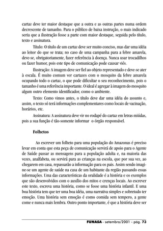cartaz deve ter maior destaque que a outra e as outras partes numa ordem
decrescente de tamanho. Para o público de baixa instrução, o mais indicado
seria que a ilustração fosse a parte com maior destaque, seguida pelo título,
texto e assinatura.
       Título: O título de um cartaz deve ser muito conciso, mas dar uma idéia
ao leitor do que se trata; no caso de uma campanha para a febre amarela,
deve-se, obrigatoriamente, fazer referência à doença. Nunca usar trocadilhos
ou fazer humor, pois este tipo de comunicação pode causar viés.
       Ilustração: A imagem deve ser fiel ao objeto representado e deve-se ater
à escala. É muito comum ver cartazes com o mosquito da febre amarela
ocupando todo o cartaz, o que pode dificultar o seu reconhecimento, pois o
tamanho é uma referência importante. O ideal é agregar à imagem do mosquito
algum outro elemento identificador, como o ambiente.
       Texto: Como vimos antes, o título deve dar uma idéia do assunto e,
assim, o texto só terá informações complementares como locais de vacinação,
horários, etc.
       Assinatura: A assinatura deve vir no rodapé do cartaz em letras miúdas,
pois a sua função é tão-somente informar o órgão responsável.

      Folhetos

         Ao escrever um folheto para uma população do Amazonas é preciso
levar em conta que esta peça de comunicação servirá de apoio para o Agente
de Saúde passar as mensagens para a população adulta e, na maioria das
vezes, analfabeta, ou servirá para as crianças na escola, que por sua vez, ao
chegarem em casa, repassarão a informação para os pais. Assim sendo imagi-
ne-se um agente de saúde na casa de um habitante da região passando essas
informações. Uma das características da oralidade é a história e os exemplos
que são desenvolvidos com o auxílio dos mitos e crenças locais. Ao escrever
este texto, escreva uma história, como se fosse uma história infantil. E uma
boa história tem que ter uma boa idéia, uma narrativa simples e sobretudo ter
emoção. Uma história sem emoção é como comida sem tempero, a gente
come e nunca mais lembra. Outro ponto importante, é que a história deve ser



                                         FUNASA - setembro/2001 - pág. 73
 