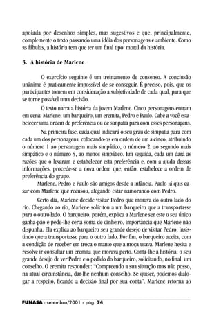 apoiada por desenhos simples, mas sugestivos e que, principalmente,
complemente o texto passando uma idéia dos personagens e ambiente. Como
as fábulas, a história tem que ter um final tipo: moral da história.

3. A história de Marlene

         O exercício seguinte é um treinamento de consenso. A conclusão
unânime é praticamente impossível de se conseguir. É preciso, pois, que os
participantes tomem em consideração a subjetividade de cada qual, para que
se torne possível uma decisão.
         O texto narra a história da jovem Marlene. Cinco personagens entram
em cena: Marlene, um barqueiro, um eremita, Pedro e Paulo. Cabe a você esta-
belecer uma ordem de preferência ou de simpatia para com esses personagens.
         Na primeira fase, cada qual indicará o seu grau de simpatia para com
cada um dos personagens, colocando-os em ordem de um a cinco, atribuindo
o número 1 ao personagem mais simpático, o número 2, ao segundo mais
simpático e o número 5, ao menos simpático. Em seguida, cada um dará as
razões que o levaram e estabelecer esta preferência e, com a ajuda dessas
informações, procede-se a nova ordem que, então, estabelece a ordem de
preferência do grupo.
       Marlene, Pedro e Paulo são amigos desde a infância. Paulo já quis ca-
sar com Marlene que recusou, alegando estar namorando com Pedro.
       Certo dia, Marlene decide visitar Pedro que morava do outro lado do
rio. Chegando ao rio, Marlene solicitou a um barqueiro que a transportasse
para o outro lado. O barqueiro, porém, explica a Marlene ser este o seu único
ganha-pão e pede-lhe certa soma de dinheiro, importância que Marlene não
dispunha. Ela explica ao barqueiro seu grande desejo de visitar Pedro, insis-
tindo que a transportasse para o outro lado. Por fim, o barqueiro aceita, com
a condição de receber em troca o manto que a moça usava. Marlene hesita e
resolve ir consultar um eremita que morava perto. Conta-lhe a história, o seu
grande desejo de ver Pedro e o pedido do barqueiro, solicitando, no final, um
conselho. O eremita respondeu: “Compreendo a sua situação mas não posso,
na atual circunstância, dar-lhe nenhum conselho. Se quiser, podemos dialo-
gar a respeito, ficando a decisão final por sua conta”. Marlene retorna ao


FUNASA - setembro/2001 - pág. 74
 