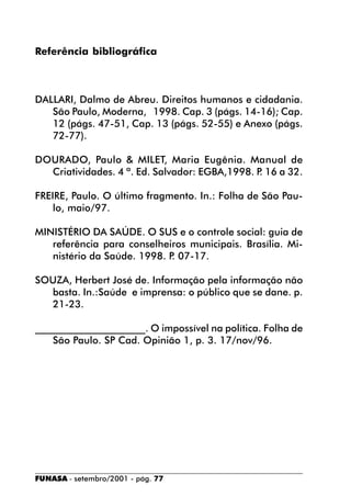 Referência bibliográfica



DALLARI, Dalmo de Abreu. Direitos humanos e cidadania.
   São Paulo, Moderna, 1998. Cap. 3 (págs. 14-16); Cap.
   12 (págs. 47-51, Cap. 13 (págs. 52-55) e Anexo (págs.
   72-77).

DOURADO, Paulo & MILET, Maria Eugênia. Manual de
  Criatividades. 4 ª. Ed. Salvador: EGBA,1998. P 16 a 32.
                                                .

FREIRE, Paulo. O último fragmento. In.: Folha de São Pau-
    lo, maio/97.

MINISTÉRIO DA SAÚDE. O SUS e o controle social: guia de
   referência para conselheiros municipais. Brasília. Mi-
   nistério da Saúde. 1998. P 07-17.
                             .

SOUZA, Herbert José de. Informação pela informação não
  basta. In.:Saúde e imprensa: o público que se dane. p.
  21-23.

______________________. O impossível na política. Folha de
    São Paulo. SP Cad. Opinião 1, p. 3. 17/nov/96.




FUNASA - setembro/2001 - pág. 77
 
