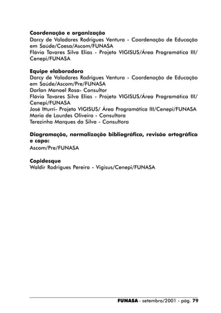 Coordenação e organização
Darcy de Valadares Rodrigues Ventura - Coordenação de Educação
em Saúde/Coesa/Ascom/FUNASA
Flávia Tavares Silva Elias - Projeto VIGISUS/Área Programática III/
Cenepi/FUNASA

Equipe elaboradora
Darcy de Valadares Rodrigues Ventura - Coordenação de Educação
em Saúde/Ascom/Pre/FUNASA
Darlan Manoel Rosa- Consultor
Flávia Tavares Silva Elias - Projeto VIGISUS/Área Programática III/
Cenepi/FUNASA
José Itturri- Projeto VIGISUS/ Área Programática III/Cenepi/FUNASA
Maria de Lourdes Oliveira - Consultora
Terezinha Marques da Silva - Consultora

Diagramação, normalização bibliográfica, revisão ortográfica
e capa:
Ascom/Pre/FUNASA

Copidesque
Waldir Rodrigues Pereira - Vigisus/Cenepi/FUNASA




                                   FUNASA - setembro/2001 - pág. 79
 