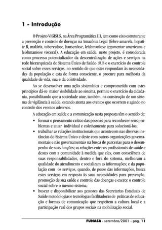1 - Introdução

       O Projeto VIGISUS, na Área Programática III, tem como eixo estruturante
a prevenção e controle de doenças na Amazônia Legal (febre amarela, hepati-
te B, malária, tuberculose, hanseníase, leishmaniose tegumentar americana e
leishmaniose visceral). A educação em saúde, neste projeto, é considerada
como processo potencializador da descentralização de ações e serviços na
rede hierarquizada do Sistema Único de Saúde- SUS e o exercício do controle
social sobre esses serviços, no sentido de que estes respondam às necessida-
des da população e esta de forma consciente, o procure para melhoria da
qualidade de vida, sua e da coletividade.
       Ao se desenvolver uma ação sistemática e comprometida com estes
princípios dá-se maior visibilidade ao sistema, permite o exercício da cidada-
nia, possibilitando que a sociedade atue, também, na construção de um siste-
ma de vigilância à saúde, estando atenta aos eventos que ocorrem e agindo no
controle dos eventos adversos.
       A educação em saúde e a comunicação nesta proposta têm o sentido de:
       • formar o pensamento crítico das pessoas para reconhecer seus pro-
           blemas e atuar individual e coletivamente para solucioná-los;
       • trabalhar as relações institucionais que acontecem nas diversas ins-
           tâncias do Sistema Único e deste com outras organizações governa-
           mentais e não governamentais na busca de parcerias para o desem-
           penho de suas funções; as relações entre os profissionais de saúde e
           destes com a comunidade à medida que eles, com consciência de
           suas responsabilidades, dentro e fora do sistema, melhoram a
           qualidade do atendimento e socializam as informações; e da popu-
           lação com os serviços, quando, de posse das informações, busca
           estes serviços em resposta às suas necessidades para prevenção,
           promoção de sua saúde e controle das doenças e exerce o controle
           social sobre o mesmo sistema;
       • buscar e disponibilizar aos gestores das Secretarias Estaduais de
           Saúde metodologias e tecnologias facilitadoras de práticas de educa-
           ção e formas de comunicação que respeitem a cultura local e a
           participação real dos grupos sociais na mobilização social.

                                         FUNASA - setembro/2001 - pág. 11
 