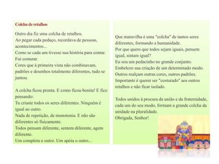 Colchaderetalhos
Outro dia fiz uma colcha de retalhos.
Ao pegar cada pedaço, recordava de pessoas,
acontecimentos...
Como se cada um tivesse sua história para contar.
Fui costurar.
Cores que à primeira vista não combinavam,
padrões e desenhos totalmente diferentes, tudo se
juntou.
A colcha ficou pronta. E como ficou bonita! E fico
pensando:
Tu criaste todos os seres diferentes. Ninguém é
igual ao outro.
Nada de repetição, de monotonia. E não são
diferentes só fisicamente.
Todos pensam diferente, sentem diferente, agem
diferente.
Um completa o outro. Um apóia o outro...
Que maravilha é uma "colcha" de tantos seres
diferentes, formando a humanidade.
Por que quero que todos sejam iguais, pensem
igual, sintam igual?
Eu sou um pedacinho no grande conjunto.
Embelezo sua criação de um determinado modo.
Outros realçam outras cores, outros padrões.
Importante é querer ser "costurado" aos outros
retalhos e não ficar isolado.
Todos unidos à procura da união e da fraternidade,
cada um do seu modo, formam a grande colcha da
unidade na pluralidade.
Obrigada, Senhor!
 