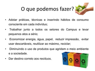 O que podemos fazer?
• Adotar práticas, técnicas e inserindo hábitos de consumo
consciente em cada indivíduo;
• Trabalhar junto a todos os setores do Campus e levar
pequenos atos a sério;
• Economizar energia, água, papel, reduzir impressão, evitar
usar descartáveis, reutilizar ao máximo, reciclar;
• Diminuindo o uso de produtos que agridam o meio ambiente
e a sociedade.
• Dar destino correto aos resíduos.
 