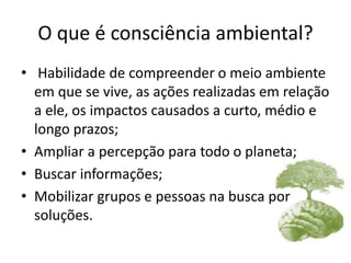 O que é consciência ambiental?
• Habilidade de compreender o meio ambiente
em que se vive, as ações realizadas em relação
a ele, os impactos causados a curto, médio e
longo prazos;
• Ampliar a percepção para todo o planeta;
• Buscar informações;
• Mobilizar grupos e pessoas na busca por
soluções.
 