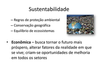 Sustentabilidade
– Regras de proteção ambiental
– Conservação geográfica
– Equilíbrio de ecossistemas
• Econômica – busca tornar o futuro mais
próspero, alterar fatores da realidade em que
se vive; criam-se oportunidades de melhoria
em todos os setores
 