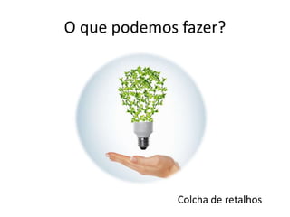 O que podemos fazer?
Colcha de retalhos
 