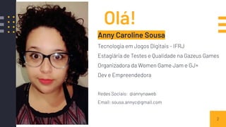 Olá!
Anny Caroline Sousa
Tecnologia em Jogos Digitais - IFRJ
Estagiária de Testes e Qualidade na Gazeus Games
Organizadora da Women Game Jam e GJ+
Dev e Empreendedora
Redes Sociais: @annynaweb
Email: sousa.annyc@gmail.com
2
 