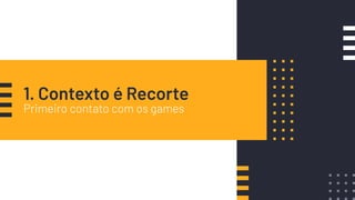 1. Contexto é Recorte
Primeiro contato com os games
 