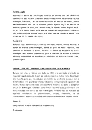 Aurélio Aragão

Roteirista da Escola de Comunicação. Formado em Cinema pela UFF. Mestre em
Comunicação pela Puc–Rio. Escreveu e dirigiu diversos vídeos institucionais e curtas
metragens. Entre eles, Cá e Lá (melhor roteiro no 33° Festival de Brasília, prêmio
Expressão Poética no 6° FBCU); Pra Onde (prêmio especial do júri 35° Festival de
Brasília); Quando um burro fala...(melhor filme júri popular, prêmio do júri e ABDeC
no 10° FBCU, melhor roteiro no 38° Festival de Brasília e menção honrosa no Curtas-
Se); Só mais um filme de amor (Melhor ator no 43° Festival de Brasília, Melhor filme
no Festival do Júri Popular – Fortaleza).

Mauro Reis

Editor da Escola de Comunicação. Formado em Cinema pela UFF. Diretor, Roteirista e
Editor de diversos curtas-metragens, dentre os quais "La Neige Tropicale", "Les
Chansons du Chantier" e "Bulbo". Roteirista e Diretor de Fotografia do curta-
metragem "Dois Homens" (Selecionado para os Festivais de Roterdã e Clemond
Ferrand). Coordenador de Pós-Produção Audiovisual do Ponto de Cultura 'Alice,
prepara o gato!'.




Oficina 2 – Som para Cinema (25/10 a 01/11/2012 das 14h50 às 16h40)

Durante seis dias, o técnico em áudio da CPM e o convidado orientarão os
responsáveis pela captação do som do curta-metragem na melhor forma de conduzir
seu trabalho, para que, na produção, se minimize ou se elimine os custos com o
tratamento do som, garantindo uma resposta sonora correspondente à expectativa do
roteiro. O aluno aprenderá desde como escolher o microfone até como se comportar
em um set de filmagem. Entenderá como utilizar e escolher os equipamentos de som
mais adequados em relação ao tipo de filmagem; receberá dicas de manuseio de
aparatos     ferramentais,   de   posicionamento,   locação,   vestimenta,   kit   de
“sobrevivência” e demais cuidados relacionados com a eficiência do trabalho sonoro.

Vagas: 06

Carga Horária: 35 horas (Com emissão de certificado)

Professores:
 