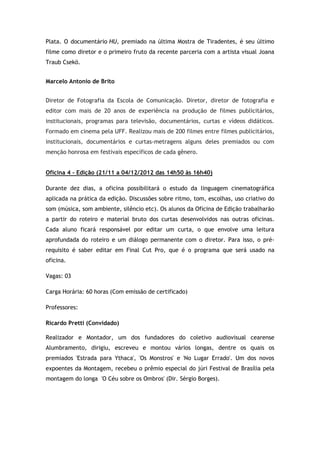 Plata. O documentário HU, premiado na última Mostra de Tiradentes, é seu último
filme como diretor e o primeiro fruto da recente parceria com a artista visual Joana
Traub Csekö.


Marcelo Antonio de Brito


Diretor de Fotografia da Escola de Comunicação. Diretor, diretor de fotografia e
editor com mais de 20 anos de experiência na produção de filmes publicitários,
institucionais, programas para televisão, documentários, curtas e vídeos didáticos.
Formado em cinema pela UFF. Realizou mais de 200 filmes entre filmes publicitários,
institucionais, documentários e curtas-metragens alguns deles premiados ou com
menção honrosa em festivais específicos de cada gênero.


Oficina 4 – Edição (21/11 a 04/12/2012 das 14h50 às 16h40)

Durante dez dias, a oficina possibilitará o estudo da linguagem cinematográfica
aplicada na prática da edição. Discussões sobre ritmo, tom, escolhas, uso criativo do
som (música, som ambiente, silêncio etc). Os alunos da Oficina de Edição trabalharão
a partir do roteiro e material bruto dos curtas desenvolvidos nas outras oficinas.
Cada aluno ficará responsável por editar um curta, o que envolve uma leitura
aprofundada do roteiro e um diálogo permanente com o diretor. Para isso, o pré-
requisito é saber editar em Final Cut Pro, que é o programa que será usado na
oficina.

Vagas: 03

Carga Horária: 60 horas (Com emissão de certificado)

Professores:

Ricardo Pretti (Convidado)

Realizador e Montador, um dos fundadores do coletivo audiovisual cearense
Alumbramento, dirigiu, escreveu e montou vários longas, dentre os quais os
premiados 'Estrada para Ythaca', 'Os Monstros' e 'No Lugar Errado'. Um dos novos
expoentes da Montagem, recebeu o prêmio especial do júri Festival de Brasília pela
montagem do longa 'O Céu sobre os Ombros' (Dir. Sérgio Borges).
 