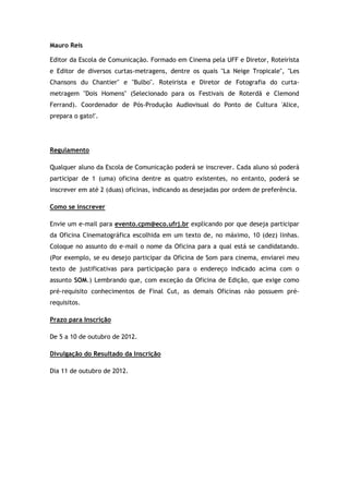 Mauro Reis

Editor da Escola de Comunicação. Formado em Cinema pela UFF e Diretor, Roteirista
e Editor de diversos curtas-metragens, dentre os quais "La Neige Tropicale", "Les
Chansons du Chantier" e "Bulbo". Roteirista e Diretor de Fotografia do curta-
metragem "Dois Homens" (Selecionado para os Festivais de Roterdã e Clemond
Ferrand). Coordenador de Pós-Produção Audiovisual do Ponto de Cultura 'Alice,
prepara o gato!'.




Regulamento

Qualquer aluno da Escola de Comunicação poderá se inscrever. Cada aluno só poderá
participar de 1 (uma) oficina dentre as quatro existentes, no entanto, poderá se
inscrever em até 2 (duas) oficinas, indicando as desejadas por ordem de preferência.

Como se inscrever

Envie um e-mail para evento.cpm@eco.ufrj.br explicando por que deseja participar
da Oficina Cinematográfica escolhida em um texto de, no máximo, 10 (dez) linhas.
Coloque no assunto do e-mail o nome da Oficina para a qual está se candidatando.
(Por exemplo, se eu desejo participar da Oficina de Som para cinema, enviarei meu
texto de justificativas para participação para o endereço indicado acima com o
assunto SOM.) Lembrando que, com exceção da Oficina de Edição, que exige como
pré-requisito conhecimentos de Final Cut, as demais Oficinas não possuem pré-
requisitos.

Prazo para Inscrição

De 5 a 10 de outubro de 2012.

Divulgação do Resultado da Inscrição

Dia 11 de outubro de 2012.
 