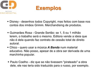 Exemplos

 Disney - desenhos todos Copyright, mas feitos com base nos
  contos dos irmãos Grimm. Merchandising de produtos.

 Guimarães Rosa - Grande Sertão: se 1, 5 ou 1 milhão
  lerem, o trabalho será o mesmo. Editora vende a ideia que
  não é dela quando faz contrato de cessão total de direito
  autoral.
 Chico - quero usar a música A Banda num material
  educativo. Não posso, apesar de a obra ser derivada de uma
  marchinha popular.

 Paulo Coelho - diz que se não tivessem "pirateado" a obra
  dele, ele nao teria sido traduzido para o russo, por exemplo.
 