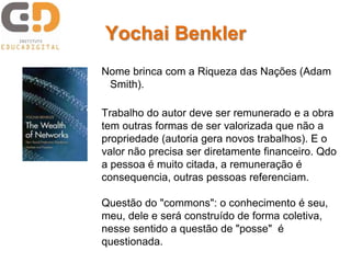 Yochai Benkler
Nome brinca com a Riqueza das Nações (Adam
 Smith).

Trabalho do autor deve ser remunerado e a obra
tem outras formas de ser valorizada que não a
propriedade (autoria gera novos trabalhos). E o
valor não precisa ser diretamente financeiro. Qdo
a pessoa é muito citada, a remuneração é
consequencia, outras pessoas referenciam.

Questão do "commons": o conhecimento é seu,
meu, dele e será construído de forma coletiva,
nesse sentido a questão de "posse" é
questionada.
 