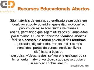 Recursos Educacionais Abertos

São materiais de ensino, aprendizado e pesquisa em
  qualquer suporte ou mídia, que estão sob domínio
        público, ou estão licenciados de maneira
aberta, permitindo que sejam utilizados ou adaptados
 por terceiros. O uso de formatos técnicos abertos
 facilita o acesso e o reuso potencial dos recursos
    publicados digitalmente. Podem incluir cursos
     completos, partes de cursos, módulos, livros
                   didáticos, artigos de
 pesquisa, vídeos, testes, software, e qualquer outra
 ferramenta, material ou técnica que possa apoiar o
                acesso ao conhecimento.
                                         UNESCO/ COL, 2011
 