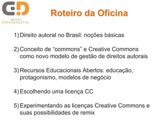 Roteiro da Oficina

1) Direito autoral no Brasil: noções básicas

2) Conceito de “commons” e Creative Commons
   como novo modelo de gestão de direitos autorais

3) Recursos Educacionais Abertos: educação,
   protagonismo, modelos de negócio

4) Escolhendo uma licença CC

5) Experimentando as licenças Creative Commons e
   suas possibilidades de remix
 
