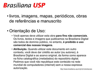 • livros, imagens, mapas, periódicos, obras
  de referências e manuscrito

• Orientação de Uso:
  • Você apenas deve utilizar esta obra para fins não comerciais.
    Os livros, textos e imagens que publicamos na Brasiliana Digital
    são todos de domínio público, no entanto, é proibido o uso
    comercial das nossas imagens.
  • Atribuição. Quando utilizar este documento em outro
    contexto, você deve dar crédito ao autor (ou autores), à
    Brasiliana Digital e ao acervo original, da forma como aparece
    na ficha catalográfica (metadados) do repositório digital.
    Pedimos que você não republique este conteúdo na rede
    mundial de computadores (internet) sem a nossa expressa
    autorização.                              http://www.brasiliana.usp.br/pt-br/orientacoes
 