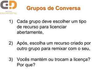 Grupos de Conversa

1) Cada grupo deve escolher um tipo
   de recurso para licenciar
   abertamente,

2) Após, escolha um recurso criado por
   outro grupo para remixar com o seu,

3) Vocês mantém ou trocam a licença?
   Por que?
 
