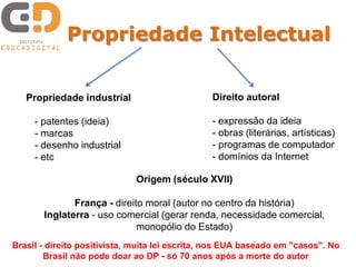Propriedade Intelectual


   Propriedade industrial                       Direito autoral

     - patentes (ideia)                         - expressão da ideia
     - marcas                                   - obras (literárias, artísticas)
     - desenho industrial                       - programas de computador
     - etc                                      - domínios da Internet

                             Origem (século XVII)

              França - direito moral (autor no centro da história)
       Inglaterra - uso comercial (gerar renda, necessidade comercial,
                             monopólio do Estado)
Brasil - direito positivista, muita lei escrita, nos EUA baseado em "casos". No
        Brasil não pode doar ao DP - só 70 anos após a morte do autor
 