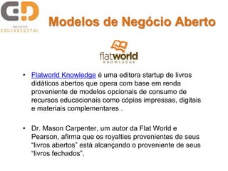 Modelos de Negócio Aberto



• Flatworld Knowledge é uma editora startup de livros
  didáticos abertos que opera com base em renda
  proveniente de modelos opcionais de consumo de
  recursos educacionais como cópias impressas, digitais
  e materiais complementares .

• Dr. Mason Carpenter, um autor da Flat World e
  Pearson, afirma que os royalties provenientes de seus
  “livros abertos” está alcançando o proveniente de seus
  “livros fechados”.
 
