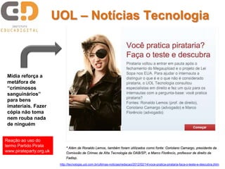 UOL – Notícias Tecnologia



 Mídia reforça a
 metáfora de
 “criminosos
 sanguinários”
 para bens
 imateriais. Fazer
 cópia não toma
 nem rouba nada
 de ninguém


Reação ao uso do
termo Partido Pirata
www.pirateparty.org.uk

                          http://tecnologia.uol.com.br/ultimas-noticias/redacao/2012/02/14/voce-pratica-pirataria-faca-o-teste-e-descubra.jhtm
 