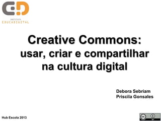 Creative Commons:
usar, criar e compartilhar
na cultura digital
Debora Sebriam
Priscila Gonsales
Hub Escola 2013
 