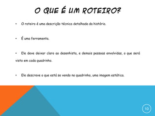 O QUE É UM ROTEIRO?
• O roteiro é uma descrição técnica detalhada da história.
• É uma ferramenta.
• Ele deve deixar claro ao desenhista, e demais pessoas envolvidas, o que será
visto em cada quadrinho.
• Ele descreve o que está se vendo no quadrinho, uma imagem estática.
10
 