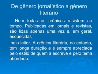 De gênero jornalístico a gênero literário Nem todas as crônicas resistem ao tempo. Publicadas em jornais e revistas, são lidas apenas uma vez e, em geral, esquecidas pelo leitor. A crônica literária, no entanto, tem longa duração e é sempre apreciada pelo estilo de quem a escreve e pelo tema abordado. 