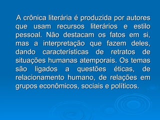 A crônica literária é produzida por autores que usam recursos literários e estilo pessoal. Não destacam os fatos em si, mas a interpretação que fazem deles, dando características de retratos de situações humanas atemporais. Os temas são ligados a questões éticas, de relacionamento humano, de relações em grupos econômicos, sociais e políticos. 