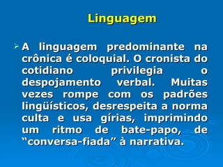 Linguagem  A linguagem predominante na crônica é coloquial. O cronista do cotidiano privilegia o despojamento verbal. Muitas vezes rompe com os padrões lingüísticos, desrespeita a norma culta e usa gírias, imprimindo um ritmo de bate-papo, de “conversa-fiada” à narrativa.  
