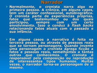 Narrador Normalmente, o cronista narra algo na primeira pessoa. A crônica, em alguns casos, tem um caráter confessional, autobiográfico. O cronista parte de experiências próprias, fatos que testemunhou ou dos quais participou, sempre com um certo envolvimento. Isso o conduz à  flash backs  relacionando fatos atuais com o passado e sua infância. Em alguns casos a narrativa é feita na terceira pessoa, ou através de pessoas reais que se tornam personagens. Quando inventa uma personagem o cronista agrega ficção a fatos e pessoas reais, semelhantes a tantas outras que conhecemos. O cronista é responsável pela composição ou reprodução de interessantes tipos humanos. Muitas vezes, o narrador torna-se personagem de si mesmo.  