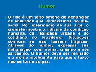 Humor O riso é um jeito ameno de denunciar os absurdos que vivenciamos no dia-a-dia. Por intermédio de sua arte, o cronista mostra o ridículo da condição humana, da realidade urbana e do cotidiano do brasileiro.  Situações cômicas se não fossem trágicas. Através do humor, expressa sua indignação, com ironia, cinismo e até sarcasmo. O humor deve ser refinado e a ironia inteligente para que o texto não se torne vulgar.  