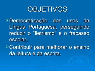 OBJETIVOS Democratização dos usos da Língua Portuguesa, perseguindo reduzir o “iletrismo” e o fracasso escolar; Contribuir para melhorar o ensino da leitura e da escrita. 