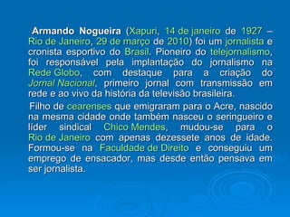 Armando Nogueira  ( Xapuri ,  14 de janeiro  de  1927  –  Rio de Janeiro ,  29 de março  de  2010 ) foi um  jornalista  e cronista esportivo do  Brasil . Pioneiro do  telejornalismo , foi responsável pela implantação do jornalismo na  Rede Globo , com destaque para a criação do  Jornal Nacional , primeiro jornal com transmissão em rede e ao vivo da história da televisão brasileira. Filho de  cearenses  que emigraram para o Acre, nascido na mesma cidade onde também nasceu o seringueiro e líder sindical  Chico Mendes , mudou-se para o  Rio de Janeiro  com apenas dezessete anos de idade. Formou-se na  Faculdade de Direito  e conseguiu um emprego de ensacador, mas desde então pensava em ser jornalista. 