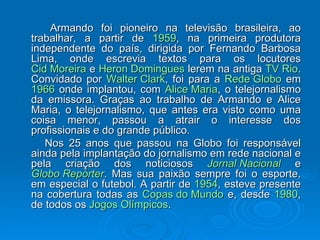Armando foi pioneiro na televisão brasileira, ao trabalhar, a partir de  1959 , na primeira produtora independente do país, dirigida por Fernando Barbosa Lima, onde escrevia textos para os locutores  Cid Moreira  e  Heron  Domingues  lerem na antiga  TV Rio . Convidado por  Walter Clark , foi para a  Rede Globo  em  1966  onde implantou, com  Alice Maria , o telejornalismo da emissora. Graças ao trabalho de Armando e Alice Maria, o telejornalismo, que antes era visto como uma coisa menor, passou a atrair o interesse dos profissionais e do grande público. Nos 25 anos que passou na Globo foi responsável ainda pela implantação do jornalismo em rede nacional e pela criação dos noticiosos  Jornal Nacional  e  Globo Repórter . Mas sua paixão sempre foi o esporte, em especial o futebol. A partir de  1954 , esteve presente na cobertura todas as  Copas do Mundo  e, desde  1980 , de todos os  Jogos Olímpicos . 