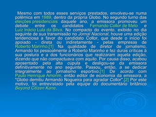 Mesmo com todos esses serviços prestados, envolveu-se numa polêmica em  1989 , dentro da própria Globo. No segundo turno das  eleições presidenciais  daquele ano, a emissora promoveu um debate entre os candidatos  Fernando Collor de Melo  e  Luiz Inácio Lula da Silva . No compacto do evento, exibido no dia seguinte de sua transmissão no  Jornal Nacional , houve uma edição tendenciosa a favor do candidato Collor, que desde o início foi apoiado - direta ou indiretamente - pelas empresas de  Roberto Marinho . [1]  Na qualidade de diretor de jornalismo, Armando foi pessoalmente a Roberto Marinho e fez duras críticas à sua postura e a dos funcionários que realizaram aquela edição, dizendo que não compactuava com aquilo. Por causa disso, acabou aposentado pela alta cúpula e desligou-se da emissora definitivamente no ano seguinte. Passou, então, a se dedicar integralmente ao jornalismo esportivo. [1]  De acordo com  Paulo Henrique Amorim , então editor de economia da emissora, a "Globo demitiu Armando Nogueira para agradar Collor". [2]  Por este motivo, foi entrevistado pela equipe do documentário britânico  Beyond   Citizen  Kane . 