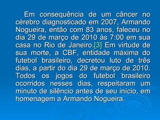 Em consequência de um câncer no cérebro diagnosticado em 2007, Armando Nogueira, então com 83 anos, faleceu no dia 29 de março de 2010 às 7:00 em sua casa no Rio de Janeiro. [3]  Em virtude de sua morte, a CBF, entidade máxima do futebol brasileiro, decretou luto de três dias, a partir do dia 29 de março de 2010. Todos os jogos do futebol brasileiro ocorridos nesses dias, respeitaram um minuto de silêncio antes de seu início, em homenagem a Armando Nogueira. 