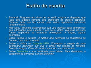 Estilo de escrita Armando Nogueira era dono de um estilo original e elegante, que fugia dos lugares comuns que proliferam na crônica esportiva. Pode-se dizer que fez escola, pois vários repórteres esportivos tentam imitá-lo. Não raro, Armando extravasava sua veia poética para demonstrar sua admiração pelo esporte e por seus ídolos. Algumas de suas frases inspiradas se tornaram antológicas. A seguir, alguns exemplos. Sobre futebol e caráter:  O futebol não aprimora os caracteres do homem, mas sim os revela .  Sobre a vitória na  Copa de 1970 :  Choremos a alegria de uma campanha admirável em que o Brasil fez futebol de fantasia, fazendo amigos. Fazendo irmãos em todos os continentes .  Sobre  Garrincha  e sua habilidade para driblar:  Para Garrincha, a superfície de um lenço era um latifundio .  