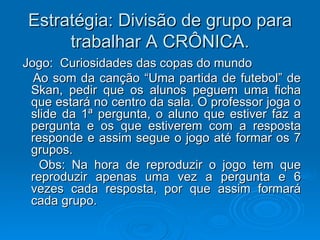 Estratégia: Divisão de grupo para trabalhar A CRÔNICA. Jogo:  Curiosidades das copas do mundo Ao som da canção “Uma partida de futebol” de Skan, pedir que os alunos peguem uma ficha que estará no centro da sala. O professor joga o slide da 1ª pergunta, o aluno que estiver faz a pergunta e os que estiverem com a resposta responde e assim segue o jogo até formar os 7 grupos. Obs: Na hora de reproduzir o jogo tem que reproduzir apenas uma vez a pergunta e 6 vezes cada resposta, por que assim formará cada grupo. 