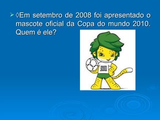 ◊Em setembro de 2008 foi apresentado o mascote oficial da Copa do mundo 2010. Quem é ele? 