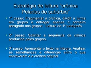 Estratégia de leitura “crônica Peladas de subúrbio” 1º passo: Fragmentar a crônica, dividir a turma em grupos e entregar apenas o primeiro parágrafo aos grupos.  Leitura do 1º parágrafo. 2º passo: Solicitar a sequência da crônica produzida pelos grupos. 3º passo: Apresentar o texto na íntegra. Analisar as semelhanças e diferenças entre o que escreveram e a crônica original. 