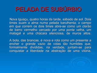 PELADA DE SUBÚRBIO Nova Iguaçu, quatro horas da tarde, sábado de sol. Dois times suam a alma numa pelada barulhenta; o campo em que correm os dois times abre-se como um clarão de barro vermelho cercado por uma ponte velha, um matagal e uma chácara silenciosa, de muros altos. A bola, das brancas, é nova e rola como um presente a encher o grande vazio de vidas tão humildes que, formalmente divididas, na verdade, juntam-se para conquistar a liberdade na abstração de uma vitória. 