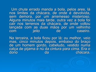 Um chute errado manda a bola, pelos ares, lá nos limites da chácara, de onde é devolvida, sem demora, por um arremesso misterioso. Alguns minutos mais tarde, outra vez a bola foi cair nos terrenos da chácara, de onde voltou lançada com as duas mãos por um velhinho com jeito de caseiro. Na terceira, a bola ficou por lá; ou melhor, veio mas, cinco minutos depois, embaixo do braço de um homem gordo, cabeludo, vestido numa calça de pijama e nú da cintura para cima. Era o dono da chácara. 