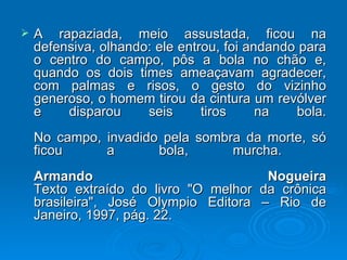 A rapaziada, meio assustada, ficou na defensiva, olhando: ele entrou, foi andando para o centro do campo, pôs a bola no chão e, quando os dois times ameaçavam agradecer, com palmas e risos, o gesto do vizinho generoso, o homem tirou da cintura um revólver e disparou seis tiros na bola. No campo, invadido pela sombra da morte, só ficou a bola, murcha.  Armando Nogueira Texto extraído do livro "O melhor da crônica brasileira", José Olympio Editora – Rio de Janeiro, 1997, pág. 22.  